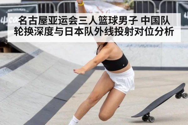 名古屋亚运会三人篮球男子 中国队轮换深度与日本队外线投射对位分析