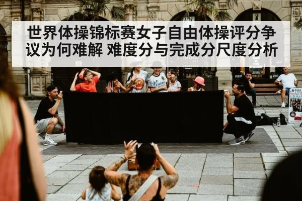 世界体操锦标赛女子自由体操评分争议为何难解 难度分与完成分尺度分析